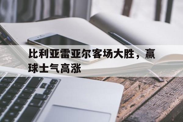 关于比利亚雷亚尔客场大胜，赢球士气高涨的信息