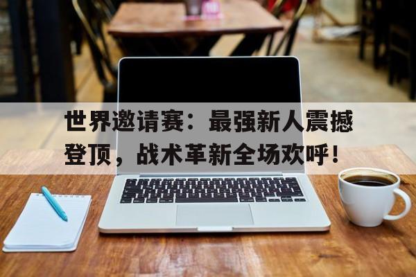 世界邀请赛：最强新人震撼登顶，战术革新全场欢呼！