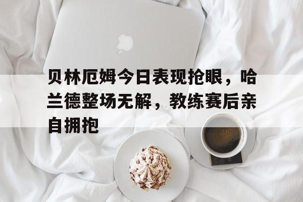 贝林厄姆今日表现抢眼，哈兰德整场无解，教练赛后亲自拥抱